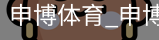 申博体育，申博体育官网，申博体育APP，申博体育官方，申博体育平台